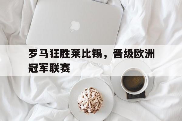 关于罗马狂胜莱比锡，晋级欧洲冠军联赛的信息